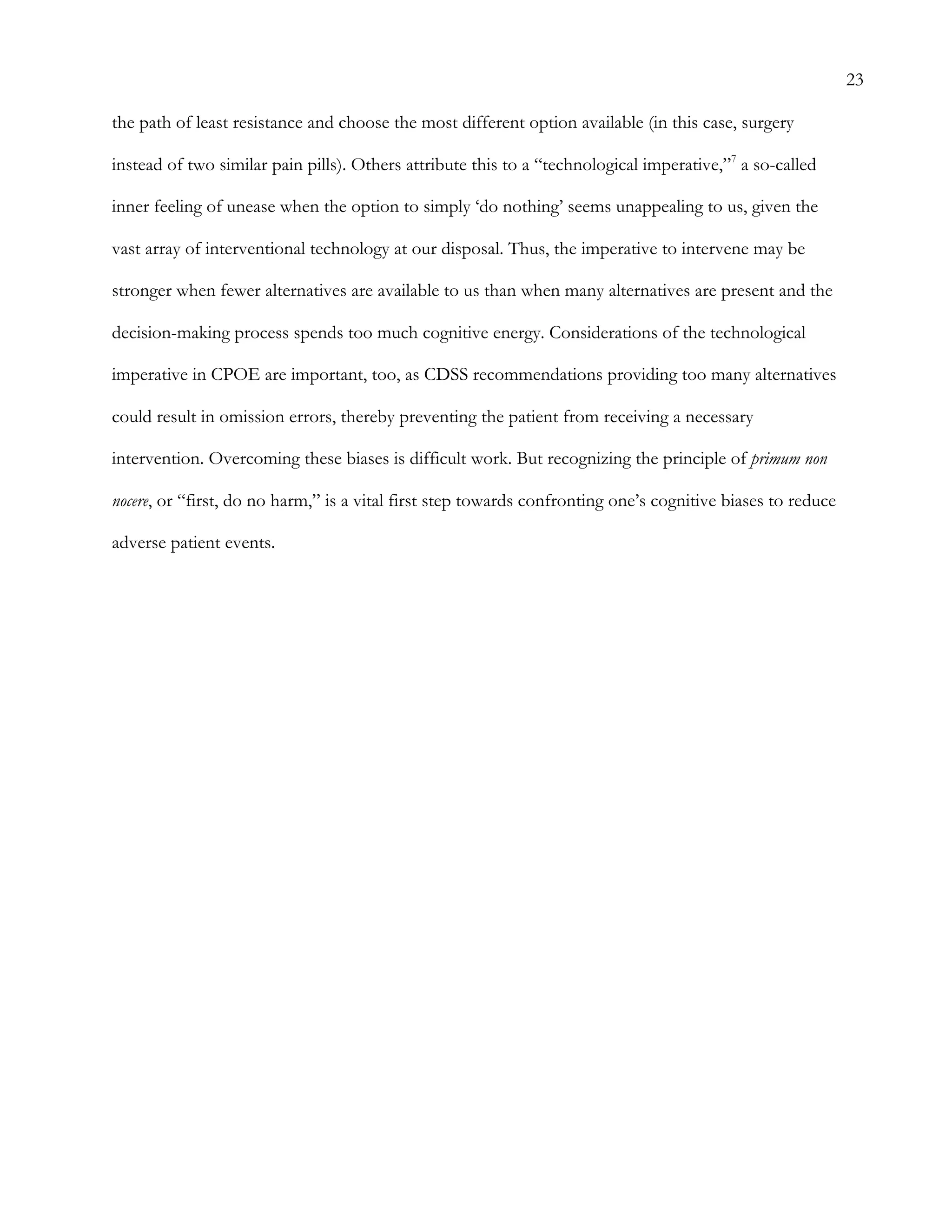 23
the path of least resistance and choose the most different option available (in this case, surgery
instead of two similar pain pills). Others attribute this to a “technological imperative,”7
a so-called
inner feeling of unease when the option to simply ‘do nothing’ seems unappealing to us, given the
vast array of interventional technology at our disposal. Thus, the imperative to intervene may be
stronger when fewer alternatives are available to us than when many alternatives are present and the
decision-making process spends too much cognitive energy. Considerations of the technological
imperative in CPOE are important, too, as CDSS recommendations providing too many alternatives
could result in omission errors, thereby preventing the patient from receiving a necessary
intervention. Overcoming these biases is difficult work. But recognizing the principle of primum non
nocere, or “first, do no harm,” is a vital first step towards confronting one’s cognitive biases to reduce
adverse patient events.
 