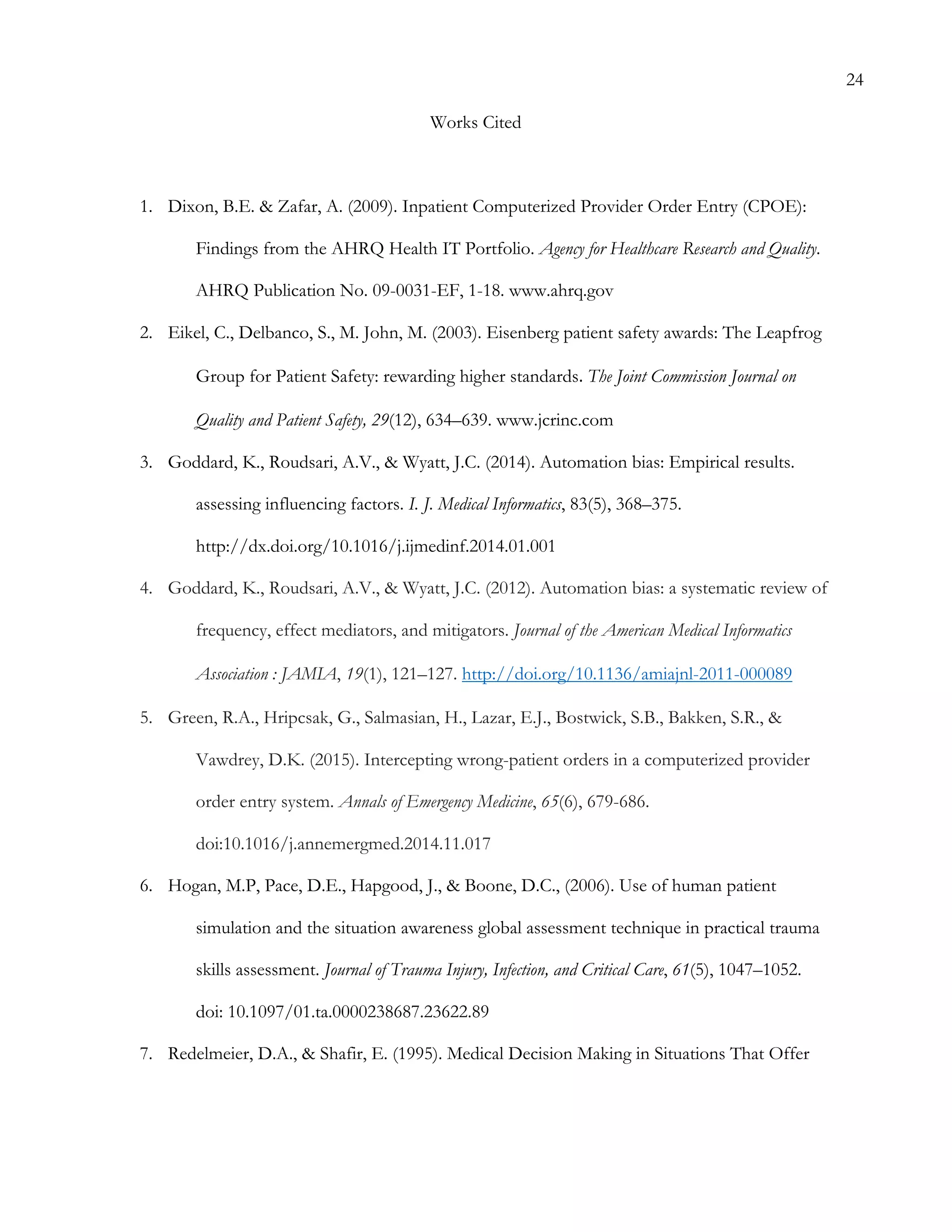 24
Works Cited
1.   Dixon, B.E. & Zafar, A. (2009). Inpatient Computerized Provider Order Entry (CPOE):
Findings from the AHRQ Health IT Portfolio. Agency for Healthcare Research and Quality.
AHRQ Publication No. 09-0031-EF, 1-18. www.ahrq.gov
2.   Eikel, C., Delbanco, S., M. John, M. (2003). Eisenberg patient safety awards: The Leapfrog
Group for Patient Safety: rewarding higher standards.	
  The Joint Commission Journal on
Quality and Patient Safety, 29(12), 634–639. www.jcrinc.com
3.   Goddard, K., Roudsari, A.V., & Wyatt, J.C. (2014). Automation bias: Empirical results.
assessing influencing factors. I. J. Medical Informatics, 83(5), 368–375.
http://dx.doi.org/10.1016/j.ijmedinf.2014.01.001
4.   Goddard, K., Roudsari, A.V., & Wyatt, J.C. (2012). Automation bias: a systematic review of
frequency, effect mediators, and mitigators. Journal of the American Medical Informatics
Association : JAMIA, 19(1), 121–127. http://doi.org/10.1136/amiajnl-2011-000089
5.   Green, R.A., Hripcsak, G., Salmasian, H., Lazar, E.J., Bostwick, S.B., Bakken, S.R., &
Vawdrey, D.K. (2015). Intercepting wrong-patient orders in a computerized provider
order entry system. Annals of Emergency Medicine, 65(6), 679-686.
doi:10.1016/j.annemergmed.2014.11.017
6.   Hogan, M.P, Pace, D.E., Hapgood, J., & Boone, D.C., (2006). Use of human patient
simulation and the situation awareness global assessment technique in practical trauma
skills assessment. Journal of Trauma Injury, Infection, and Critical Care, 61(5), 1047–1052.
doi: 10.1097/01.ta.0000238687.23622.89
7.   Redelmeier, D.A., & Shafir, E. (1995). Medical Decision Making in Situations That Offer
 