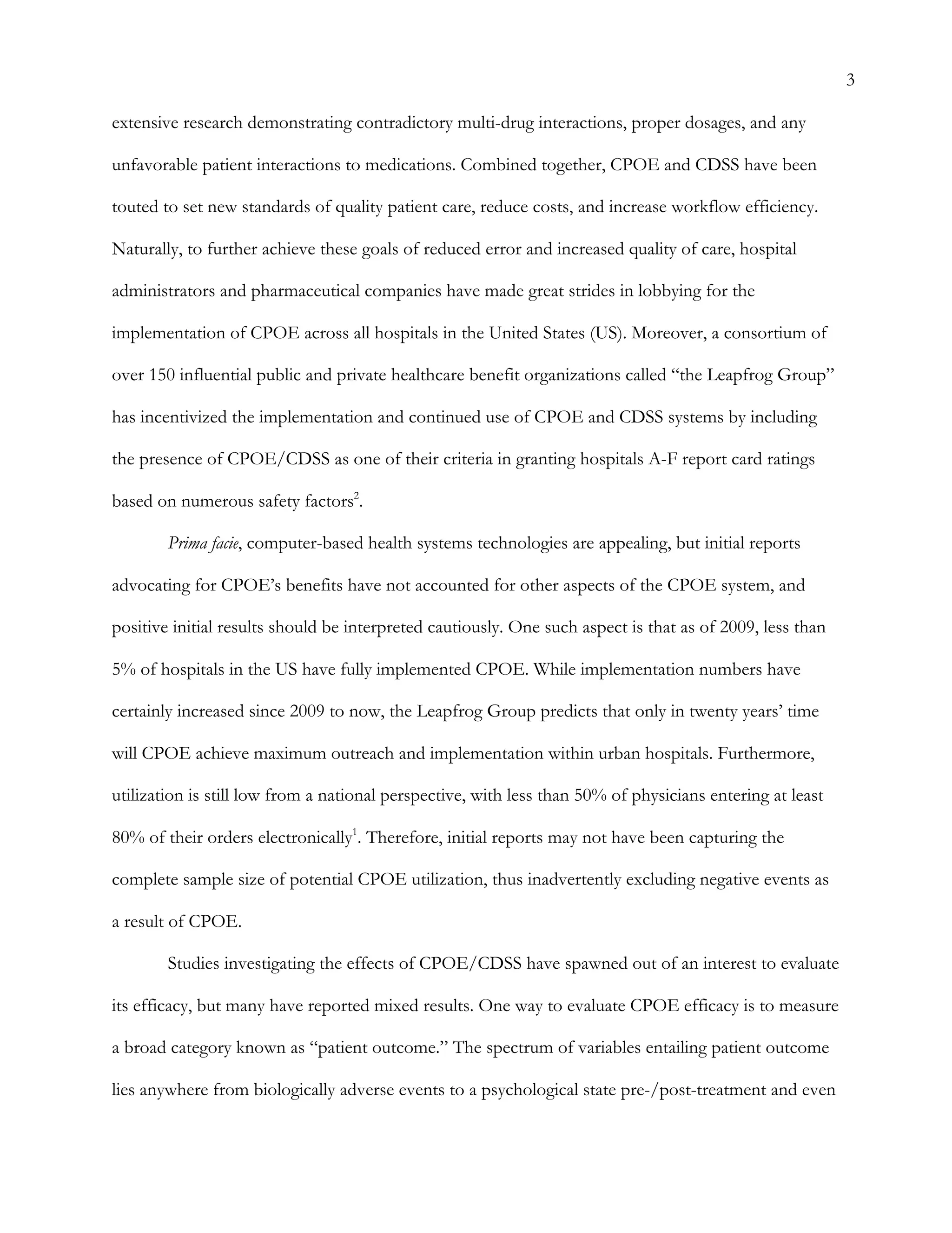 3
extensive research demonstrating contradictory multi-drug interactions, proper dosages, and any
unfavorable patient interactions to medications. Combined together, CPOE and CDSS have been
touted to set new standards of quality patient care, reduce costs, and increase workflow efficiency.
Naturally, to further achieve these goals of reduced error and increased quality of care, hospital
administrators and pharmaceutical companies have made great strides in lobbying for the
implementation of CPOE across all hospitals in the United States (US). Moreover, a consortium of
over 150 influential public and private healthcare benefit organizations called “the Leapfrog Group”
has incentivized the implementation and continued use of CPOE and CDSS systems by including
the presence of CPOE/CDSS as one of their criteria in granting hospitals A-F report card ratings
based on numerous safety factors2
.
Prima facie, computer-based health systems technologies are appealing, but initial reports
advocating for CPOE’s benefits have not accounted for other aspects of the CPOE system, and
positive initial results should be interpreted cautiously. One such aspect is that as of 2009, less than
5% of hospitals in the US have fully implemented CPOE. While implementation numbers have
certainly increased since 2009 to now, the Leapfrog Group predicts that only in twenty years’ time
will CPOE achieve maximum outreach and implementation within urban hospitals. Furthermore,
utilization is still low from a national perspective, with less than 50% of physicians entering at least
80% of their orders electronically1
. Therefore, initial reports may not have been capturing the
complete sample size of potential CPOE utilization, thus inadvertently excluding negative events as
a result of CPOE.
Studies investigating the effects of CPOE/CDSS have spawned out of an interest to evaluate
its efficacy, but many have reported mixed results. One way to evaluate CPOE efficacy is to measure
a broad category known as “patient outcome.” The spectrum of variables entailing patient outcome
lies anywhere from biologically adverse events to a psychological state pre-/post-treatment and even
 