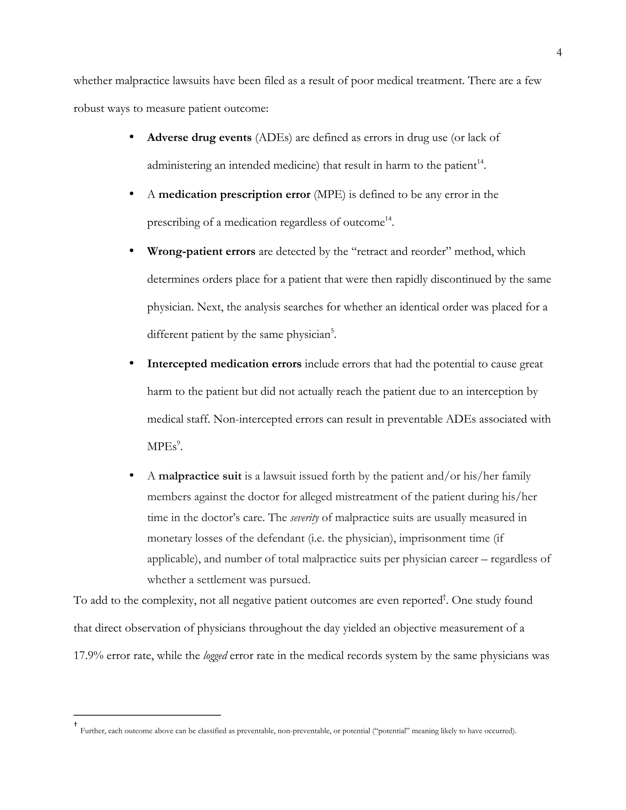 4
whether malpractice lawsuits have been filed as a result of poor medical treatment. There are a few
robust ways to measure patient outcome:
•   Adverse drug events (ADEs) are defined as errors in drug use (or lack of
administering an intended medicine) that result in harm to the patient14
.
•   A medication prescription error (MPE) is defined to be any error in the
prescribing of a medication regardless of outcome14
.
•   Wrong-patient errors are detected by the “retract and reorder” method, which
determines orders place for a patient that were then rapidly discontinued by the same
physician. Next, the analysis searches for whether an identical order was placed for a
different patient by the same physician5
.
•   Intercepted medication errors include errors that had the potential to cause great
harm to the patient but did not actually reach the patient due to an interception by
medical staff. Non-intercepted errors can result in preventable ADEs associated with
MPEs9
.
•   A malpractice suit is a lawsuit issued forth by the patient and/or his/her family
members against the doctor for alleged mistreatment of the patient during his/her
time in the doctor’s care. The severity of malpractice suits are usually measured in
monetary losses of the defendant (i.e. the physician), imprisonment time (if
applicable), and number of total malpractice suits per physician career – regardless of
whether a settlement was pursued.
To add to the complexity, not all negative patient outcomes are even reported†
. One study found
that direct observation of physicians throughout the day yielded an objective measurement of a
17.9% error rate, while the logged error rate in the medical records system by the same physicians was
	
  	
  	
  	
  	
  	
  	
  	
  	
  	
  	
  	
  	
  	
  	
  	
  	
  	
  	
  	
  	
  	
  	
  	
  	
  	
  	
  	
  	
  	
  	
  	
  	
  	
  	
  	
  	
  	
  	
  	
  	
  	
  	
  	
  	
  	
  	
  	
  	
  	
  	
  	
  	
  	
  	
  	
  
†
	
  Further, each outcome above can be classified as preventable, non-preventable, or potential (“potential” meaning likely to have occurred).	
  
 
