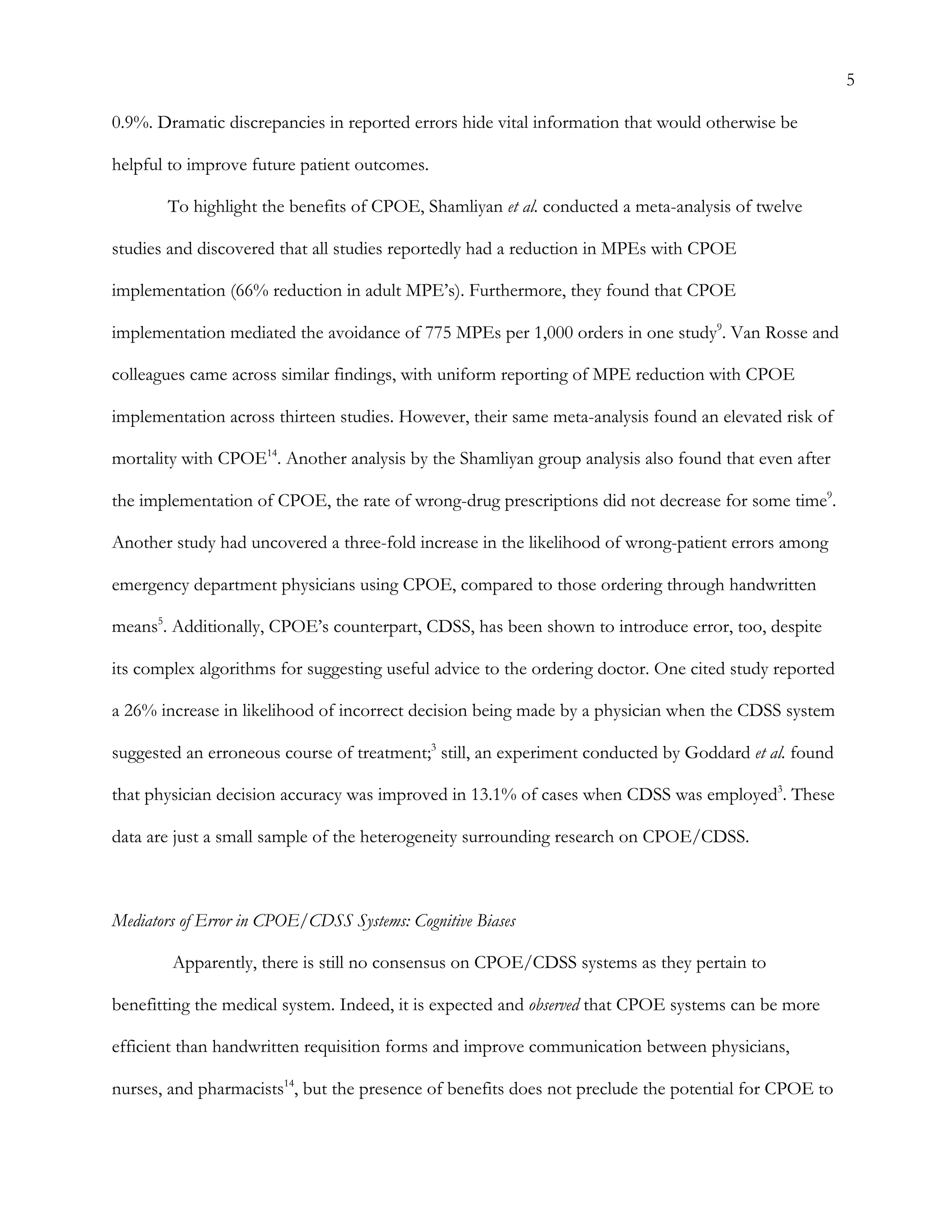 5
0.9%. Dramatic discrepancies in reported errors hide vital information that would otherwise be
helpful to improve future patient outcomes.
To highlight the benefits of CPOE, Shamliyan et al. conducted a meta-analysis of twelve
studies and discovered that all studies reportedly had a reduction in MPEs with CPOE
implementation (66% reduction in adult MPE’s). Furthermore, they found that CPOE
implementation mediated the avoidance of 775 MPEs per 1,000 orders in one study9
. Van Rosse and
colleagues came across similar findings, with uniform reporting of MPE reduction with CPOE
implementation across thirteen studies. However, their same meta-analysis found an elevated risk of
mortality with CPOE14
. Another analysis by the Shamliyan group analysis also found that even after
the implementation of CPOE, the rate of wrong-drug prescriptions did not decrease for some time9
.
Another study had uncovered a three-fold increase in the likelihood of wrong-patient errors among
emergency department physicians using CPOE, compared to those ordering through handwritten
means5
. Additionally, CPOE’s counterpart, CDSS, has been shown to introduce error, too, despite
its complex algorithms for suggesting useful advice to the ordering doctor. One cited study reported
a 26% increase in likelihood of incorrect decision being made by a physician when the CDSS system
suggested an erroneous course of treatment;3
still, an experiment conducted by Goddard et al. found
that physician decision accuracy was improved in 13.1% of cases when CDSS was employed3
. These
data are just a small sample of the heterogeneity surrounding research on CPOE/CDSS.
Mediators of Error in CPOE/CDSS Systems: Cognitive Biases
Apparently, there is still no consensus on CPOE/CDSS systems as they pertain to
benefitting the medical system. Indeed, it is expected and observed that CPOE systems can be more
efficient than handwritten requisition forms and improve communication between physicians,
nurses, and pharmacists14
, but the presence of benefits does not preclude the potential for CPOE to
 