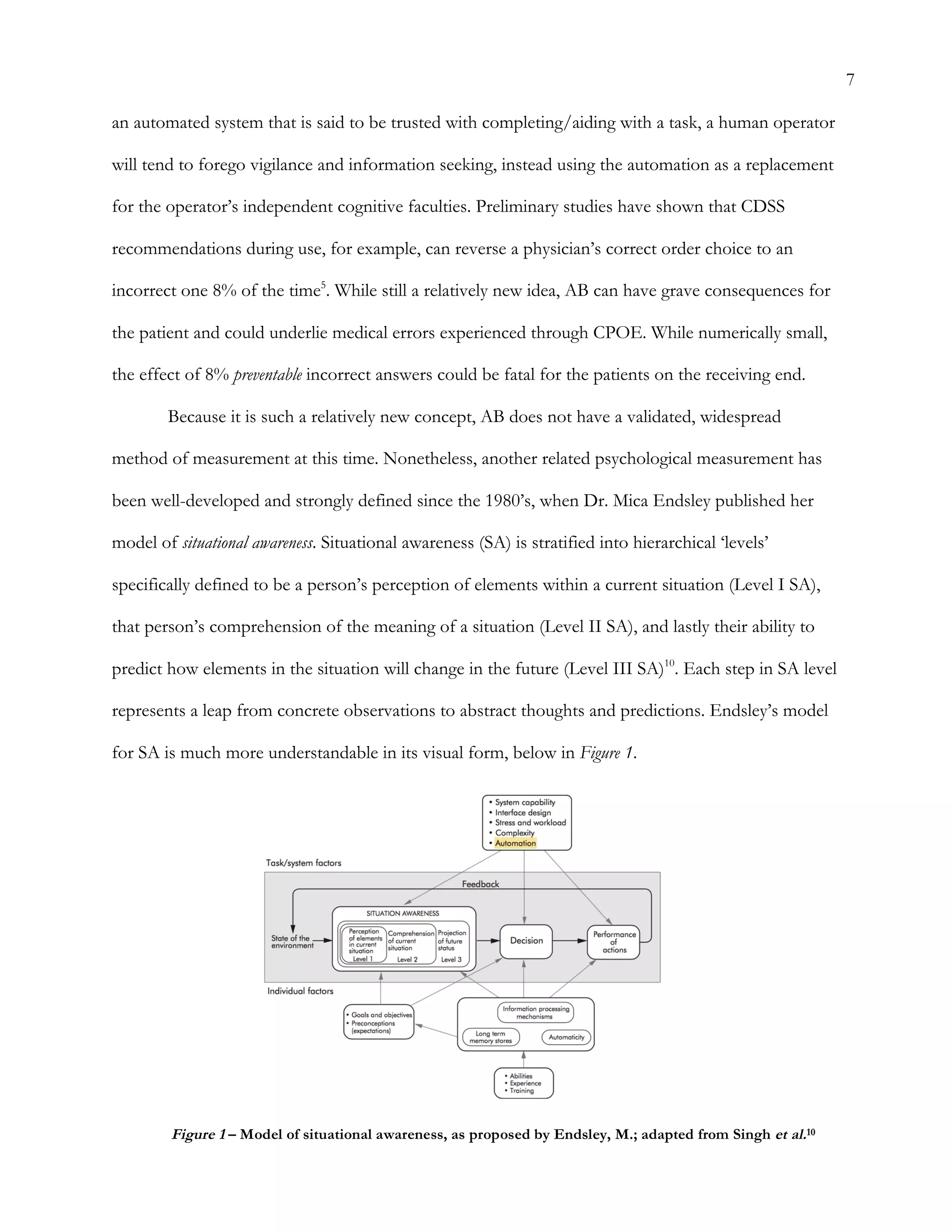 7
an automated system that is said to be trusted with completing/aiding with a task, a human operator
will tend to forego vigilance and information seeking, instead using the automation as a replacement
for the operator’s independent cognitive faculties. Preliminary studies have shown that CDSS
recommendations during use, for example, can reverse a physician’s correct order choice to an
incorrect one 8% of the time5
. While still a relatively new idea, AB can have grave consequences for
the patient and could underlie medical errors experienced through CPOE. While numerically small,
the effect of 8% preventable incorrect answers could be fatal for the patients on the receiving end.
Because it is such a relatively new concept, AB does not have a validated, widespread
method of measurement at this time. Nonetheless, another related psychological measurement has
been well-developed and strongly defined since the 1980’s, when Dr. Mica Endsley published her
model of situational awareness. Situational awareness (SA) is stratified into hierarchical ‘levels’
specifically defined to be a person’s perception of elements within a current situation (Level I SA),
that person’s comprehension of the meaning of a situation (Level II SA), and lastly their ability to
predict how elements in the situation will change in the future (Level III SA)10
. Each step in SA level
represents a leap from concrete observations to abstract thoughts and predictions. Endsley’s model
for SA is much more understandable in its visual form, below in Figure 1.
Figure 1 – Model of situational awareness, as proposed by Endsley, M.; adapted from Singh et al.10
	
  
 