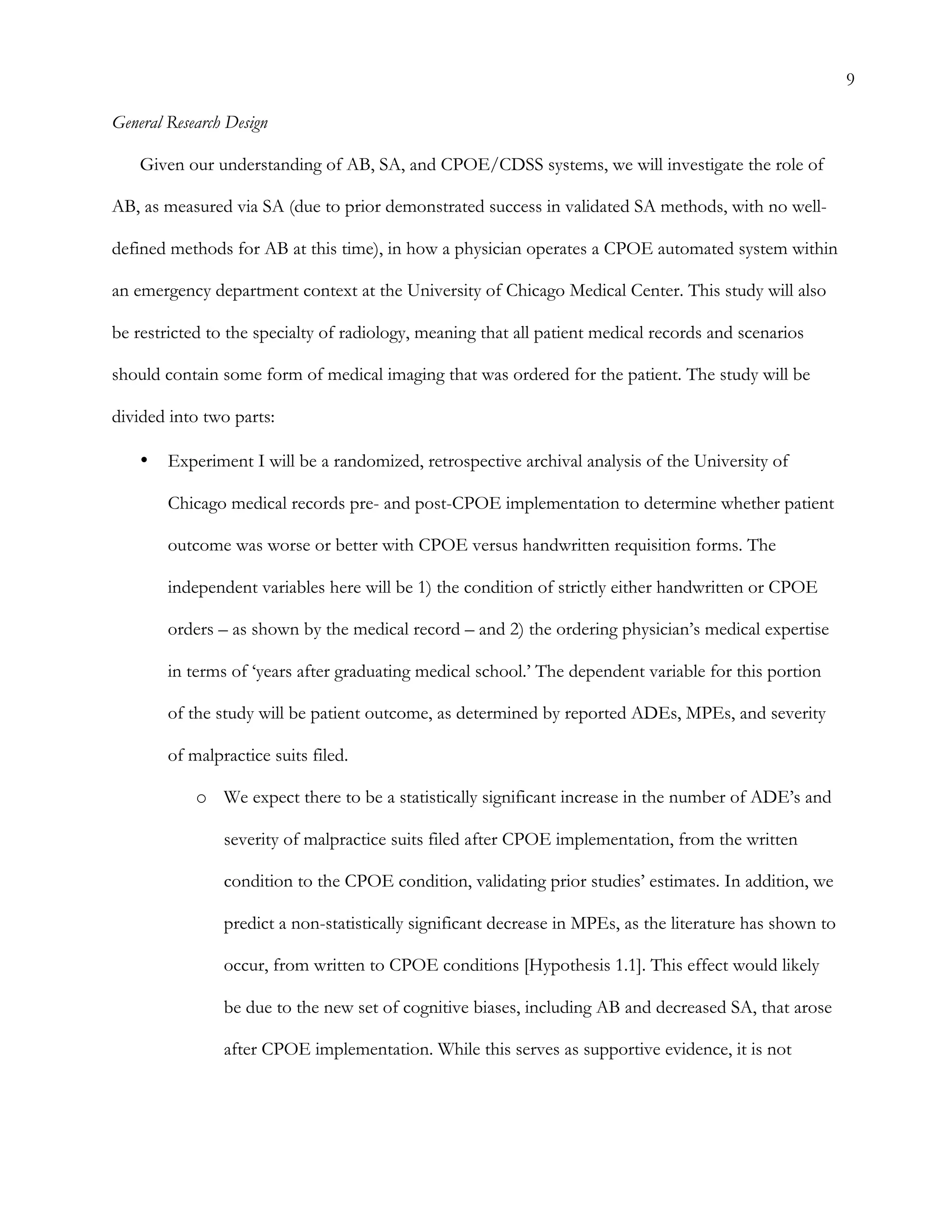 9
General Research Design
Given our understanding of AB, SA, and CPOE/CDSS systems, we will investigate the role of
AB, as measured via SA (due to prior demonstrated success in validated SA methods, with no well-
defined methods for AB at this time), in how a physician operates a CPOE automated system within
an emergency department context at the University of Chicago Medical Center. This study will also
be restricted to the specialty of radiology, meaning that all patient medical records and scenarios
should contain some form of medical imaging that was ordered for the patient. The study will be
divided into two parts:
•   Experiment I will be a randomized, retrospective archival analysis of the University of
Chicago medical records pre- and post-CPOE implementation to determine whether patient
outcome was worse or better with CPOE versus handwritten requisition forms. The
independent variables here will be 1) the condition of strictly either handwritten or CPOE
orders – as shown by the medical record – and 2) the ordering physician’s medical expertise
in terms of ‘years after graduating medical school.’ The dependent variable for this portion
of the study will be patient outcome, as determined by reported ADEs, MPEs, and severity
of malpractice suits filed.
o   We expect there to be a statistically significant increase in the number of ADE’s and
severity of malpractice suits filed after CPOE implementation, from the written
condition to the CPOE condition, validating prior studies’ estimates. In addition, we
predict a non-statistically significant decrease in MPEs, as the literature has shown to
occur, from written to CPOE conditions [Hypothesis 1.1]. This effect would likely
be due to the new set of cognitive biases, including AB and decreased SA, that arose
after CPOE implementation. While this serves as supportive evidence, it is not
 