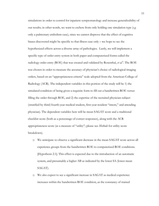 11
simulations in order to control for inpatient symptomatology and increase generalizability of
our results; in other words, we want to eschew from only holding one simulation type (e.g.
only a pulmonary embolism case), since we cannot disprove that the effect of cognitive
biases discovered might be specific to that illness case only – we hope to see the
hypothesized effects across a diverse array of pathologies. Lastly, we will implement a
specific type of order entry system in both paper and computerized forms called the
radiology order entry (ROE) that was created and validated by Rosenthal, et al.8
. The ROE
was chosen in order to measure the accuracy of physician’s choice of radiological imaging
orders, based on an “appropriateness criteria” scale adopted from the American College of
Radiology (ACR). The independent variables in this portion of the study will be 1) the
simulated condition of being given a requisite form to fill out a handwritten ROE versus
filling the order through ROE, and 2) the expertise of the recruited physician-subject
(stratified by third/fourth-year medical student, first-year resident “intern,” and attending
physician). The dependent variables here will be mean SAGAT score and a traditional
checklist score (both as a percentage of correct responses), along with the ACR
appropriateness score (as a measure of “utility”; please see Methods for utility score
breakdown).
o   We anticipate to observe a significant decrease in the mean SAGAT score across all
experience groups from the handwritten ROE to computerized ROE conditions.
[Hypothesis 2.1]. This effect is expected due to the introduction of an automatic
system, and presumably a higher AB as indicated by the lower SA (lower mean
SAGAT).
o   We also expect to see a significant increase in SAGAT as medical experience
increases within the handwritten ROE condition, as the constancy of trained
 