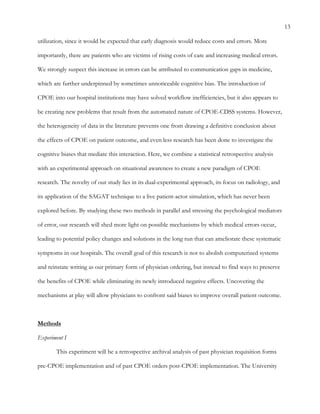 13
utilization, since it would be expected that early diagnosis would reduce costs and errors. More
importantly, there are patients who are victims of rising costs of care and increasing medical errors.
We strongly suspect this increase in errors can be attributed to communication gaps in medicine,
which are further underpinned by sometimes unnoticeable cognitive bias. The introduction of
CPOE into our hospital institutions may have solved workflow inefficiencies, but it also appears to
be creating new problems that result from the automated nature of CPOE-CDSS systems. However,
the heterogeneity of data in the literature prevents one from drawing a definitive conclusion about
the effects of CPOE on patient outcome, and even less research has been done to investigate the
cognitive biases that mediate this interaction. Here, we combine a statistical retrospective analysis
with an experimental approach on situational awareness to create a new paradigm of CPOE
research. The novelty of our study lies in its dual-experimental approach, its focus on radiology, and
its application of the SAGAT technique to a live patient-actor simulation, which has never been
explored before. By studying these two methods in parallel and stressing the psychological mediators
of error, our research will shed more light on possible mechanisms by which medical errors occur,
leading to potential policy changes and solutions in the long run that can ameliorate these systematic
symptoms in our hospitals. The overall goal of this research is not to abolish computerized systems
and reinstate writing as our primary form of physician ordering, but instead to find ways to preserve
the benefits of CPOE while eliminating its newly introduced negative effects. Uncovering the
mechanisms at play will allow physicians to confront said biases to improve overall patient outcome.
Methods
Experiment I
This experiment will be a retrospective archival analysis of past physician requisition forms
pre-CPOE implementation and of past CPOE orders post-CPOE implementation. The University
 