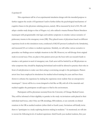 16
Experiment II
This experiment will be of an experimental simulation design with the intended purpose to
further support the results of Experiment I and to further define the psychological mechanisms of
cognitive biases in the physician ordering process, namely AB as measured by level of SA. We will
adopt a similar study design to that of Hogan et al., who utilized a trauma Human Patient Simulator
mannequin with programmable vital signs and realistic symptoms to emulate various scenarios of
pulmonary trauma in the emergency room (ER). They placed teams of physicians based on different
experience levels in this simulation room, conducted a SAGAT protocol (outlined in the Introduction),
and measured SA as it relates to medical experience. Similarly, we will utilize various scenarios to
generalize our findings across multiple situations in the ER. However, we will diverge from original
study in several ways. First, we plan to hire patient-actors per the hour with our research funds to
emulate a sick patient in need of emergency care. Each actor will be briefed by an ER physician on
what symptoms they should be displaying beforehand and would be allowed to practice their roles in
front of said physician to make sure their acting is convincing enough to the participants. Patient-
actors have been employed in simulations for medical school training for years and have been
shown to enhance the experience by making the experience more realistic than an unresponsive
mannequin12
. Actors will be in a room designed to feel like an ER, with all of the materials and
medical supplies the participants would expect to find in the environment.
Participants will be physicians recruited from the University of Chicago Medical Center.
They will be informed of their eligibility to partake in the study via invitations cards placed in their
individual mail boxes, only if they are ER attendings, ER residents, or are currently on clinical
rotations in the ER as medical students (either third or fourth years). Invitations will kindly invite
them to “participate in a study exploring decision making in medicine.” As mentioned, we will aim
to recruit the following levels of medical experience: third/fourth-year medical students, first-year
 