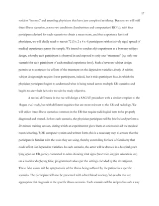 17
resident “interns,” and attending physicians that have just completed residency. Because we will hold
three illness scenarios, across two conditions (handwritten and computerized ROEs), with four
participants desired for each scenario to obtain a mean score, and four experience levels of
physicians, we will ideally need to recruit 72 (3 x 2 x 4 x 4) participants with relatively equal spread of
medical experiences across the sample. We intend to conduct this experiment as a between-subject
design, whereby each participant is observed in and exposed to only one “treatment” (e.g. only one
scenario for each participant of each medical experience level). Such a between-subject design
permits us to compare the effects of the treatment on the dependent variables directly. A within-
subject design might require fewer participants, indeed, but it risks participant bias, in which the
physician participant begins to understand what is being tested across multiple ER scenarios and
begins to alter their behavior to suit the study objective.
A second difference is that we will design a SAGAT procedure with a similar template to the
Hogan et al. study, but with different inquiries that are more relevant to the ER and radiology. We
will utilize three illness scenarios common in the ER that require radiological tests to be properly
diagnosed and treated. Before each scenario, the physician participant will be briefed and perform a
20-minute training session, during which an experimenter gives them an orientation of the medical
record charting/ROE computer system and written form; this is a necessary step to ensure that the
participant is familiar with the tools they are using, thereby controlling for lack of familiarity that
could affect our dependent variables. In each scenario, the actor will be dressed in a hospital gown
lying upon an ER gurney connected to wires showing vital signs (heart rate, oxygen saturation, etc.)
on a monitor displaying false, programmed values per the settings encoded by the investigator.
These false values will be symptomatic of the illness being suffered by the patient in a specific
scenario. The participant will also be presented with edited blood workup/lab results that are
appropriate for diagnosis in the specific illness scenario. Each scenario will be scripted in such a way
 
