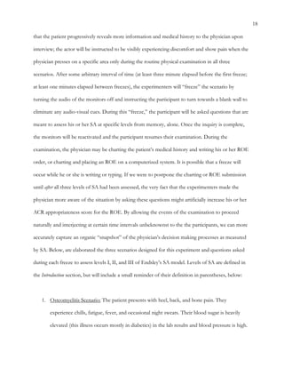 18
that the patient progressively reveals more information and medical history to the physician upon
interview; the actor will be instructed to be visibly experiencing discomfort and show pain when the
physician presses on a specific area only during the routine physical examination in all three
scenarios. After some arbitrary interval of time (at least three minute elapsed before the first freeze;
at least one minutes elapsed between freezes), the experimenters will “freeze” the scenario by
turning the audio of the monitors off and instructing the participant to turn towards a blank wall to
eliminate any audio-visual cues. During this “freeze,” the participant will be asked questions that are
meant to assess his or her SA at specific levels from memory, alone. Once the inquiry is complete,
the monitors will be reactivated and the participant resumes their examination. During the
examination, the physician may be charting the patient’s medical history and writing his or her ROE
order, or charting and placing an ROE on a computerized system. It is possible that a freeze will
occur while he or she is writing or typing. If we were to postpone the charting or ROE submission
until after all three levels of SA had been assessed, the very fact that the experimenters made the
physician more aware of the situation by asking these questions might artificially increase his or her
ACR appropriateness score for the ROE. By allowing the events of the examination to proceed
naturally and interjecting at certain time intervals unbeknownst to the the participants, we can more
accurately capture an organic “snapshot” of the physician’s decision making processes as measured
by SA. Below, are elaborated the three scenarios designed for this experiment and questions asked
during each freeze to assess levels I, II, and III of Endsley’s SA model. Levels of SA are defined in
the Introduction section, but will include a small reminder of their definition in parentheses, below:
1.   Osteomyelitis Scenario: The patient presents with heel, back, and bone pain. They
experience chills, fatigue, fever, and occasional night sweats. Their blood sugar is heavily
elevated (this illness occurs mostly in diabetics) in the lab results and blood pressure is high.
 