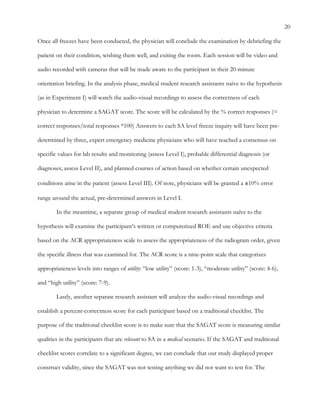 20
Once all freezes have been conducted, the physician will conclude the examination by debriefing the
patient on their condition, wishing them well, and exiting the room. Each session will be video and
audio recorded with cameras that will be made aware to the participant in their 20-minute
orientation briefing. In the analysis phase, medical student research assistants naïve to the hypothesis
(as in Experiment I) will watch the audio-visual recordings to assess the correctness of each
physician to determine a SAGAT score. The score will be calculated by the % correct responses (=
correct responses/total responses *100) Answers to each SA level freeze inquiry will have been pre-
determined by three, expert emergency medicine physicians who will have reached a consensus on
specific values for lab results and monitoring (assess Level I), probable differential diagnosis (or
diagnoses; assess Level II), and planned courses of action based on whether certain unexpected
conditions arise in the patient (assess Level III). Of note, physicians will be granted a ±10% error
range around the actual, pre-determined answers in Level I.
In the meantime, a separate group of medical student research assistants naïve to the
hypothesis will examine the participant’s written or computerized ROE and use objective criteria
based on the ACR appropriateness scale to assess the appropriateness of the radiogram order, given
the specific illness that was examined for. The ACR score is a nine-point scale that categorizes
appropriateness levels into ranges of utility: “low utility” (score: 1-3), “moderate utility” (score: 4-6),
and “high utility” (score: 7-9).
Lastly, another separate research assistant will analyze the audio-visual recordings and
establish a percent-correctness score for each participant based on a traditional checklist. The
purpose of the traditional checklist score is to make sure that the SAGAT score is measuring similar
qualities in the participants that are relevant to SA in a medical scenario. If the SAGAT and traditional
checklist scores correlate to a significant degree, we can conclude that our study displayed proper
construct validity, since the SAGAT was not testing anything we did not want to test for. The
 