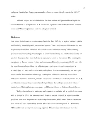 21
traditional checklist here functions as a guideline of sorts to ensure this relevance in the SAGAT
score6
.
Statistical analyses will be conducted in the same manner as Experiment I to compare the
effects of written-vs.-computerized ROE and medical experience on SAGAT/traditional checklist
scores and ACR appropriateness score for radiograms ordered.
Limitations
One central limitation to our research design lies in the sheer difficulty to separate medical expertise
and familiarity (or usability) with computerized systems. There could uncontrollable subjective past
negative experiences with computers that cause reluctance and lower usability for the ordering
physician, irrespective of age. We attempted to control for familiarity and set a baseline usability for
a system the doctors have most likely never encountered before in Experiment II by orienting the
participants to the user systems (written and computerized forms) for charting and ROE entry before
the procedure even began. However, subjective past experiences with technology should be
acknowledged as a particularly evasive confounding factor that can impact usability and participant
affect towards the automation technology. This negative affect could artificially induce errors
without the physician’s realization, since the bias could be unconscious. Therefore, studies in CPOE
should aim to increase the exposure of psychological biases that underpin automation-induced
medical error. Making physicians more aware could be one solution to the issue of medical error.
We hypothesized that increasing age and experience in medicine will be positively correlated
with an increase in ADEs and lawsuit severity. However, it could very well be argued that older
physicians have more diagnostic and medical experience overall, which allows them to circumvent
their biases and focus on what truly matters. Thus, this would conversely result in a decrease in
ADEs and lawsuit severity with increasing expertise. While the data in the literature show the
 