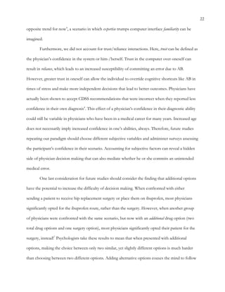 22
opposite trend for now4
, a scenario in which expertise trumps computer interface familiarity can be
imagined.
Furthermore, we did not account for trust/reliance interactions. Here, trust can be defined as
the physician’s confidence in the system or him-/herself. Trust in the computer over oneself can
result in reliance, which leads to an increased susceptibility of committing an error due to AB.
However, greater trust in oneself can allow the individual to override cognitive shortcuts like AB in
times of stress and make more independent decisions that lead to better outcomes. Physicians have
actually been shown to accept CDSS recommendations that were incorrect when they reported less
confidence in their own diagnosis4
. This effect of a physician’s confidence in their diagnostic ability
could still be variable in physicians who have been in a medical career for many years. Increased age
does not necessarily imply increased confidence in one’s abilities, always. Therefore, future studies
repeating our paradigm should choose different subjective variables and administer surveys assessing
the participant’s confidence in their scenario. Accounting for subjective factors can reveal a hidden
side of physician decision making that can also mediate whether he or she commits an unintended
medical error.
One last consideration for future studies should consider the finding that additional options
have the potential to increase the difficulty of decision making. When confronted with either
sending a patient to receive hip replacement surgery or place them on ibuprofen, most physicians
significantly opted for the ibuprofen route, rather than the surgery. However, when another group
of physicians were confronted with the same scenario, but now with an additional drug option (two
total drug options and one surgery option), most physicians significantly opted their patient for the
surgery, instead!7
Psychologists take these results to mean that when presented with additional
options, making the choice between only two similar, yet slightly different options is much harder
than choosing between two different options. Adding alternative options coaxes the mind to follow
 