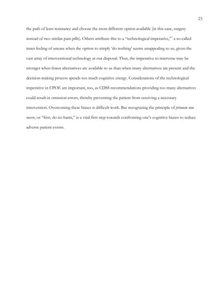 23
the path of least resistance and choose the most different option available (in this case, surgery
instead of two similar pain pills). Others attribute this to a “technological imperative,”7
a so-called
inner feeling of unease when the option to simply ‘do nothing’ seems unappealing to us, given the
vast array of interventional technology at our disposal. Thus, the imperative to intervene may be
stronger when fewer alternatives are available to us than when many alternatives are present and the
decision-making process spends too much cognitive energy. Considerations of the technological
imperative in CPOE are important, too, as CDSS recommendations providing too many alternatives
could result in omission errors, thereby preventing the patient from receiving a necessary
intervention. Overcoming these biases is difficult work. But recognizing the principle of primum non
nocere, or “first, do no harm,” is a vital first step towards confronting one’s cognitive biases to reduce
adverse patient events.
 