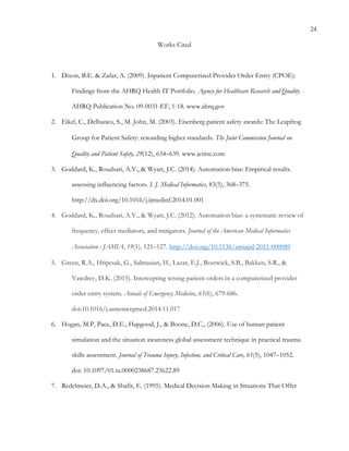 24
Works Cited
1.   Dixon, B.E. & Zafar, A. (2009). Inpatient Computerized Provider Order Entry (CPOE):
Findings from the AHRQ Health IT Portfolio. Agency for Healthcare Research and Quality.
AHRQ Publication No. 09-0031-EF, 1-18. www.ahrq.gov
2.   Eikel, C., Delbanco, S., M. John, M. (2003). Eisenberg patient safety awards: The Leapfrog
Group for Patient Safety: rewarding higher standards.	
  The Joint Commission Journal on
Quality and Patient Safety, 29(12), 634–639. www.jcrinc.com
3.   Goddard, K., Roudsari, A.V., & Wyatt, J.C. (2014). Automation bias: Empirical results.
assessing influencing factors. I. J. Medical Informatics, 83(5), 368–375.
http://dx.doi.org/10.1016/j.ijmedinf.2014.01.001
4.   Goddard, K., Roudsari, A.V., & Wyatt, J.C. (2012). Automation bias: a systematic review of
frequency, effect mediators, and mitigators. Journal of the American Medical Informatics
Association : JAMIA, 19(1), 121–127. http://doi.org/10.1136/amiajnl-2011-000089
5.   Green, R.A., Hripcsak, G., Salmasian, H., Lazar, E.J., Bostwick, S.B., Bakken, S.R., &
Vawdrey, D.K. (2015). Intercepting wrong-patient orders in a computerized provider
order entry system. Annals of Emergency Medicine, 65(6), 679-686.
doi:10.1016/j.annemergmed.2014.11.017
6.   Hogan, M.P, Pace, D.E., Hapgood, J., & Boone, D.C., (2006). Use of human patient
simulation and the situation awareness global assessment technique in practical trauma
skills assessment. Journal of Trauma Injury, Infection, and Critical Care, 61(5), 1047–1052.
doi: 10.1097/01.ta.0000238687.23622.89
7.   Redelmeier, D.A., & Shafir, E. (1995). Medical Decision Making in Situations That Offer
 