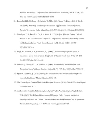 25
Multiple Alternatives. The Journal of the American Medical Association: JAMA, 273(4), 302-
305. doi: 10.1001/jama.1995.03520280048038.
8.   Rosenthal, D.I., Weilburg, J.B., Schultz, T., Miller, J.C., Nixon, V., Dreyer, K.J., & Thrall,
J.H. (2006). Radiology order entry with decision support: initial clinical experience.
Journal of the American College of Radiology, 3(10), 799–806. doi: 10.1016/j.jacr.2006.05.006
9.   Shamliyan, T. A., Duval, S., Du, J., & Kane, R. L. (2008). Just What the Doctor Ordered.
Review of the Evidence of the Impact of Computerized Physician Order Entry System
on Medication Errors. Health Services Research, 43, 32–53. doi: 10.1111/j.1475-
6773.2007.00751.x
10.  Singh, H., Petersen, L.A., & Thomas, E.J. (2006). Understanding diagnostic errors in
medicine: a lesson from aviation. BMJ Quality & Safety in Health Care, 15(3), 159–164.
doi: 10.1136/qshc.2005.016444
11.  Skitka, L. J., Mosier, K. L., & Burdick, M. (2000). Accountability and automation bias.
International Journal of Human-Computer Studies, 52, 701–717. doi.10.1006/ijhc.1999.0349 	
 
12.  Spencer, J. & Dales, J. (2006). Meeting the needs of simulated patients and caring for the
person behind them? Medical Education, 40(1), 3-5.
13.  The University of Chicago Medicine & Biological Sciences. (2014). Clinical Effectives Report
– Fourth Edition. 1-12.
14.  van Rosse, F., Maat, B., Rademaker, C.M.A., van Vught, A.J., Egberts, A.C.G., & Bollen,
C.W. (2009). The Effect of Computerized Physician Order Entry on Medication
Prescription Errors and Clinical Outcome in Pediatric and Intensive Care: A Systematic
Review. Pediatrics, 123(4), 1184-1190. doi: 10.1542/peds.2008-1494
	
  
 