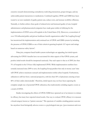 3
extensive research demonstrating contradictory multi-drug interactions, proper dosages, and any
unfavorable patient interactions to medications. Combined together, CPOE and CDSS have been
touted to set new standards of quality patient care, reduce costs, and increase workflow efficiency.
Naturally, to further achieve these goals of reduced error and increased quality of care, hospital
administrators and pharmaceutical companies have made great strides in lobbying for the
implementation of CPOE across all hospitals in the United States (US). Moreover, a consortium of
over 150 influential public and private healthcare benefit organizations called “the Leapfrog Group”
has incentivized the implementation and continued use of CPOE and CDSS systems by including
the presence of CPOE/CDSS as one of their criteria in granting hospitals A-F report card ratings
based on numerous safety factors2
.
Prima facie, computer-based health systems technologies are appealing, but initial reports
advocating for CPOE’s benefits have not accounted for other aspects of the CPOE system, and
positive initial results should be interpreted cautiously. One such aspect is that as of 2009, less than
5% of hospitals in the US have fully implemented CPOE. While implementation numbers have
certainly increased since 2009 to now, the Leapfrog Group predicts that only in twenty years’ time
will CPOE achieve maximum outreach and implementation within urban hospitals. Furthermore,
utilization is still low from a national perspective, with less than 50% of physicians entering at least
80% of their orders electronically1
. Therefore, initial reports may not have been capturing the
complete sample size of potential CPOE utilization, thus inadvertently excluding negative events as
a result of CPOE.
Studies investigating the effects of CPOE/CDSS have spawned out of an interest to evaluate
its efficacy, but many have reported mixed results. One way to evaluate CPOE efficacy is to measure
a broad category known as “patient outcome.” The spectrum of variables entailing patient outcome
lies anywhere from biologically adverse events to a psychological state pre-/post-treatment and even
 