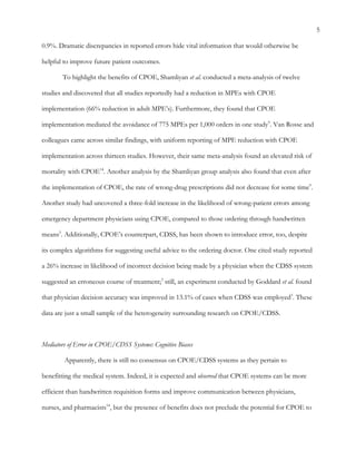 5
0.9%. Dramatic discrepancies in reported errors hide vital information that would otherwise be
helpful to improve future patient outcomes.
To highlight the benefits of CPOE, Shamliyan et al. conducted a meta-analysis of twelve
studies and discovered that all studies reportedly had a reduction in MPEs with CPOE
implementation (66% reduction in adult MPE’s). Furthermore, they found that CPOE
implementation mediated the avoidance of 775 MPEs per 1,000 orders in one study9
. Van Rosse and
colleagues came across similar findings, with uniform reporting of MPE reduction with CPOE
implementation across thirteen studies. However, their same meta-analysis found an elevated risk of
mortality with CPOE14
. Another analysis by the Shamliyan group analysis also found that even after
the implementation of CPOE, the rate of wrong-drug prescriptions did not decrease for some time9
.
Another study had uncovered a three-fold increase in the likelihood of wrong-patient errors among
emergency department physicians using CPOE, compared to those ordering through handwritten
means5
. Additionally, CPOE’s counterpart, CDSS, has been shown to introduce error, too, despite
its complex algorithms for suggesting useful advice to the ordering doctor. One cited study reported
a 26% increase in likelihood of incorrect decision being made by a physician when the CDSS system
suggested an erroneous course of treatment;3
still, an experiment conducted by Goddard et al. found
that physician decision accuracy was improved in 13.1% of cases when CDSS was employed3
. These
data are just a small sample of the heterogeneity surrounding research on CPOE/CDSS.
Mediators of Error in CPOE/CDSS Systems: Cognitive Biases
Apparently, there is still no consensus on CPOE/CDSS systems as they pertain to
benefitting the medical system. Indeed, it is expected and observed that CPOE systems can be more
efficient than handwritten requisition forms and improve communication between physicians,
nurses, and pharmacists14
, but the presence of benefits does not preclude the potential for CPOE to
 