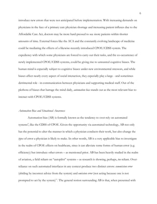 6
introduce new errors that were not anticipated before implementation. With increasing demands on
physicians in the face of a primary care physician shortage and increasing patient influxes due to the
Affordable Care Act, doctors may be more hard-pressed to see more patients within shorter
amounts of time. External forces like the ACA and the constantly evolving landscape of medicine
could be mediating the effects of a likewise-recently introduced CPOE/CDSS system. The
expediency with which some physicians are forced to carry out their tasks, and the co-occurrence of
newly implemented CPOE/CDSS systems, could be giving rise to unwanted cognitive biases. The
human mind is especially subject to cognitive biases under new environmental stressors, and while
biases affect nearly every aspect of social interaction, they especially play a large - and sometimes
detrimental role - in communication between physicians and supporting medical staff. Out of the
plethora of biases that barrage the mind daily, automation bias stands out as the most relevant bias to
interact with CPOE/CDSS systems.
Automation Bias and Situational Awareness
Automation bias (AB) is formally known as the tendency to over-rely on automated
systems4
, like the CDSS of CPOE. Given the opportunity via automated technology, AB not only
has the potential to alter the manner in which a physician conducts their work, but also change the
types of error a physician is likely to make. In other words, AB is a very applicable bias to investigate
in the realm of CPOE effects on healthcare, since it can alleviate some forms of human error (e.g.
efficiency) but introduce other errors – as mentioned prior. AB has been heavily studied in the realm
of aviation, a field reliant on “autopilot” systems – as research is showing, perhaps, too reliant. Over-
reliance on such automated interfaces in any context produce two distinct errors: commission error
(abiding by incorrect advice from the system) and omission error (not acting because one is not
prompted to act by the system)11
. The general notion surrounding AB is that, when presented with
 