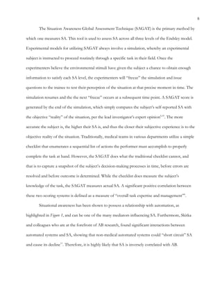 8
The Situation Awareness Global Assessment Technique (SAGAT) is the primary method by
which one measures SA. This tool is used to assess SA across all three levels of the Endsley model.
Experimental models for utilizing SAGAT always involve a simulation, whereby an experimental
subject is instructed to proceed routinely through a specific task in their field. Once the
experimenters believe the environmental stimuli have given the subject a chance to obtain enough
information to satisfy each SA level, the experimenters will “freeze” the simulation and issue
questions to the trainee to test their perception of the situation at that precise moment in time. The
simulation resumes and the the next “freeze” occurs at a subsequent time point. A SAGAT score is
generated by the end of the simulation, which simply compares the subject’s self-reported SA with
the objective “reality” of the situation, per the lead investigator’s expert opinion6,10
. The more
accurate the subject is, the higher their SA is, and thus the closer their subjective experience is to the
objective reality of the situation. Traditionally, medical teams in various departments utilize a simple
checklist that enumerates a sequential list of actions the performer must accomplish to properly
complete the task at hand. However, the SAGAT does what the traditional checklist cannot, and
that is to capture a snapshot of the subject’s decision-making processes in time, before errors are
resolved and before outcome is determined. While the checklist does measure the subject’s
knowledge of the task, the SAGAT measures actual SA. A significant positive correlation between
these two scoring systems is defined as a measure of “overall task expertise and management”6
.
Situational awareness has been shown to possess a relationship with automation, as
highlighted in Figure 1, and can be one of the many mediators influencing SA. Furthermore, Skitka
and colleagues who are at the forefront of AB research, found significant interactions between
automated systems and SA, showing that non-medical automated systems could “short circuit” SA
and cause its decline11
. Therefore, it is highly likely that SA is inversely correlated with AB.
 