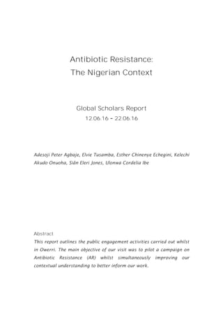 Antibiotic Resistance:
The Nigerian Context
Global Scholars Report
12.06.16 22.06.16
Adesoji Peter Agbaje, Elvie Tusamba, Esther Chinenye Echegini, Kelechi
Akudo Onuoha, Siân Eleri Jones, Ulonwa Cordelia Ibe
Abstract
This report outlines the public engagement activities carried out whilst
in Owerri. The main objective of our visit was to pilot a campaign on
Antibiotic Resistance (AR) whilst simultaneously improving our
contextual understanding to better inform our work.
 