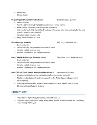  Heavy filing
 Clerical Duties
Daq’s Wingsand Grill, Waitress/Bartender December 2012 –Current
 Greet customers
 Take food/drinkorders,bring foodto customersin a timely manner
 Make surethe customers have anenjoyable experience.
 Atthe end of eachshift, the staff andI make surethe restaurantis clean andready for the next
crew to come in tostart their shift
 Handles multiple incoming calls
 Being able tomultitask is a must
Library Lounge, Bartender May 2013 – September 2015
 Greet customers
 Take drink order,then prepare to their specifications
 Handled multiple orders at once
 Handled cashdeposits and credit transactions
Forty OaksBar and Lounge, Bartender (closed) September 2014 –September 2015
 Greet customers
 Take drink order,then prepare to their specifications
 Handled multiple orders at once
 Handled cashdeposits and credit transactions
DHH/ Office ofPublic Health, AdministrativeAssistant II January2016 –Current
 Answer multiplephonelines, direct thecalls to thecorrect person(s)
 File for theSanitationDepartment,as well as the Water Systems Department
 Clerical Duties
 Scan medical records for Morehouse and Madison Parish Health Unit into the
ElectronicHealth Records System
EDUCATION:
 West Monroe High School,Class of2010,WestMonroe, La
 Louisiana Delta CommunityCollege, Associatesin Applied Science/ Businessand Technology,
Class of2015,Monroe,La
 