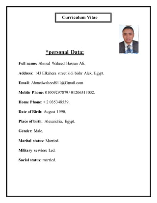 Curriculum Vitae
*personal Data:
Full name: Ahmed Waheed Hassan Ali.
Address: 143 Elkahera street sidi bishr Alex, Egypt.
Email: Ahmedwaheed811@Gmail.com
Mobile Phone: 01009297879 / 01206313032.
Home Phone: + 2 035348559.
Date of Birth: August 1990.
Place of birth: Alexandria, Egypt.
Gender: Male.
Marital status: Married.
Military service: Led.
Social status: married.
 