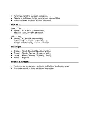 • Performed marketing campaign evaluations.
• Assisted in and trained budget management responsibilities.
• Monitored market and sales activities and trends.
Education
(2001-2003)
• BACHELOR OF ARTS (Communication)
Tashkent State University, Uzbekistan
(2011-2015)
• BACHELOR DEGREE (Management)
Institute of Communication and Technology
Moscow State University, Russian Federation
Languages
• English Fluent– Reading / Speaking / Writing
• Russian Fluent – Reading / Speaking / Writing
• Uzbek Fluent – Reading / Speaking / Writing.
• Arabic Beginner.
Hobbies & Interests
• Music, movies, photography, socialising and building great relationships.
• Actively competing in Mixed Martial Arts and Boxing.
 