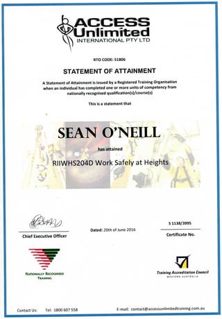U n l i m i t e d
INTERNATIONAL PTY LTD
RTO CODE: 51806
STATEMENT OF ATTAINMENT
A Statement of Attainment is issued by a Registered Training Organisation
when an individual has completed one or more units of competency from
nationally recognised qualification(s)/course(s)
This is a statement that
r ^
SEAN O'NEILL
has attained If
IIWHS204D Work Safely at Heights
i
S1138/3995
Chief Executive Officer
Dated: 20th of June 2016
Certificate No.
NATIONALLY RECOGNISED
TRAINING
Training Accreditation Council
WESTERN AUSTRALIA
Contact Us: Tel: 1800 607 558 E-mail: contact@accessunlimitedtraining.com.au
 