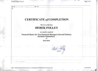 :.",.. To'''­
Crystal Report Viewer Page 1 of 1
~
. ·
I H ~ • ~ 1 11+ 11 t9ft 100%
CERTIFICATE o/COMPLETION
This is to certify that:
DEREK FOLLEY 

successfully completed
Financial Basics for Non-Financial Managers (Second Edition)
(Includes Simulation)
011
08/1512010
~ ~ ~ 1 / l+
https://dbrlmsweb2.isd.lacounty.govIsabarepo11xi/SabaReportFramesetjsp 10/30/2010
." ,..,....."~_ ..-....... ... ....
" -~:.:.
 