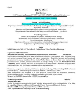 Page 1
RESUME
Joel Haynes
6248 Wynne Ave., Tarzana, CA 91335 ● cell (818) 687 2578● joelhaynes21@yahoo.com
Awarded 20 Patents Plus 3 Patent Pending
Summary of Qualifications:.
Demonstrated expertise in creating “state of the art” products.
Experienced motivational team leader with thorough knowledge of theoretical and practical fundamental
engineering techniques
Demonstrated problem-solving that improve competitiveness and market share.
Highly motivated and dedicated creative engineer with multi-industry experience.
Core Competencies:
Research &Development and product commercialization strategy
Demonstrated motivational team leadership in multi-project atmosphere
Project management and planning
Experience with, power point, presentations to technical and management personnel.
Experienced negotiator in large company atmosphere
Skills:
SolidWorks, AutoCAD, MS Word, Excel, Project, PowerPoint, Publisher, Photoshop
Experience and Contributions:
Independent Consulting: Research and Development-Private Home Lab.: 2012-Present
Researched present-day large scale water desalination technology, and analyzed major problems areas
such as environmental issues, costs, and energy consumption. Established contacts and conducted
presentations to counsel members of four Central Valley Cities, to discuss their water problems and
possible solutions. Invented, and conducted “proof of concept” testing, of new Sea Water Desalination
Technology (Patent Pending) that solves or greatly reduces the above issues. Coordinated the project with
scientist associates (see References) to validate theories and calculations
Conceived, designed and patented, fluid sensor products including, Volumetric Liquid Flow Sensor
(viscosity proof), Continuous Liquid level Sensor, and Point Contact Liquid Control.
Made presentations and proposals to a large soft-drink manufacturer and negotiated contractual
agreements for designing a beverage dispensing Ratio Valve (impervious to viscosity changes.
Resulted in $1,000,000 income, plus $400,000 consulting fees.
Flo-Onics Systems Inc. 1990-2012
Founder and CEO.
Funded the (startup) company and designed, patented, set up manufacturing, and established OEM sales
for Liquid Level Sensors and Controls, Dry-powder Density Sensors, and Electronic Timers,
Resulted in 95% of company’s annual sales to OEM accounts:
Note: Negotiated sale of company’s assets to an offshore entity.
 