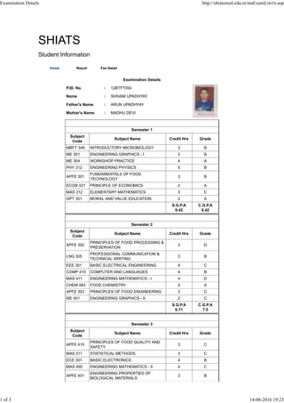 SHIATS
Student Information
Home Result Fee Detail
Examination Details
P.ID. No. : 12BTFT054
Name : SHIVAM UPADHYAY
Father's Name : ARUN UPADHYAY
Mother's Name : MADHU DEVI
Semester 1
Subject
Code
Subject Name Credit Hrs Grade
MBFT 349 INTRODUCTORY MICROBIOLOGY 3 B
ME 301 ENGINEERING GRAPHICS - I 2 B
ME 304 WORKSHOP PRACTICE 4 A
PHY 312 ENGINEERING PHYSICS 5 B
APFE 301
FUNDAMENTALS OF FOOD
TECHNOLOGY
3 B
ECON 331 PRINCIPLE OF ECONOMICS 2 A
MAS 312 ELEMENTARY MATHEMATICS 3 C
GPT 301 MORAL AND VALUE EDUCATION 2 A
S.G.P.A
8.42
C.G.P.A
8.42
Semester 2
Subject
Code
Subject Name Credit Hrs Grade
APFE 302
PRINCIPLES OF FOOD PROCESSING &
PRESERVATION
3 D
LNG 305
PROFESSIONAL COMMUNICATION &
TECHNICAL WRITING
3 B
EEE 301 BASIC ELECTRICAL ENGINEERING 4 C
COMP 410 COMPUTER AND LANGUAGES 4 B
MAS 411 ENGINEERING MATHEMATICS - I 4 D
CHEM 563 FOOD CHEMISTRY 5 A
APFE 303 PRINCIPLES OF FOOD ENGINEERING 3 C
ME 401 ENGINEERING GRAPHICS - II 2 C
S.G.P.A
6.71
C.G.P.A
7.5
Semester 3
Subject
Code
Subject Name Credit Hrs Grade
APFE 410
PRINCIPLES OF FOOD QUALITY AND
SAFETY
3 C
MAS 511 STATISTICAL METHODS 3 C
ECE 301 BASIC ELECTRONICS 4 B
MAS 490 ENGINEERING MATHEMATICS - II 4 C
APFE 401
ENGINEERING PROPERTIES OF
BIOLOGICAL MATERIALS
3 B
Examination Details http://shiatsmail.edu.in/stuExamList1n.asp
1 of 3 14-08-2016 19:23
 