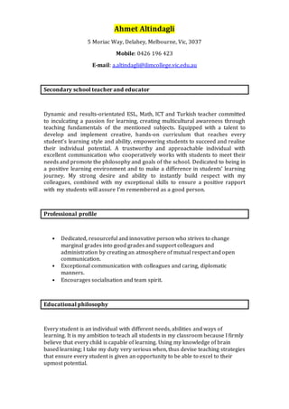 Ahmet Altindagli
5 Moriac Way, Delahey, Melbourne, Vic, 3037
Mobile: 0426 196 423
E-mail: a.altindagli@ilimcollege.vic.edu.au
Secondary school teacher and educator
Dynamic and results-orientated ESL, Math, ICT and Turkish teacher committed
to inculcating a passion for learning, creating multicultural awareness through
teaching fundamentals of the mentioned subjects. Equipped with a talent to
develop and implement creative, hands-on curriculum that reaches every
student’s learning style and ability, empowering students to succeed and realise
their individual potential. A trustworthy and approachable individual with
excellent communication who cooperatively works with students to meet their
needs and promote the philosophy and goals of the school. Dedicated to being in
a positive learning environment and to make a difference in students’ learning
journey. My strong desire and ability to instantly build respect with my
colleagues, combined with my exceptional skills to ensure a positive rapport
with my students will assure I’m remembered as a good person.
Professional profile
• Dedicated, resourceful and innovative person who strives to change
marginal grades into good grades and support colleagues and
administration by creating an atmosphere of mutual respect and open
communication.
• Exceptional communication with colleagues and caring, diplomatic
manners.
• Encourages socialisation and team spirit.
Educational philosophy
Every student is an individual with different needs, abilities and ways of
learning. It is my ambition to teach all students in my classroom because I firmly
believe that every child is capable of learning. Using my knowledge of brain
based learning; I take my duty very serious when, thus devise teaching strategies
that ensure every student is given an opportunity to be able to excel to their
upmost potential.
 