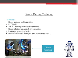 Robot
teaching
Work During Training
February:-
• Robot teaching and integration
• PLC basics
• 2D, 3D drawing analysis of component
• Run a robot on teach mode programming
• Ladder programming basics
• Production volume and cycle time calculations done
 