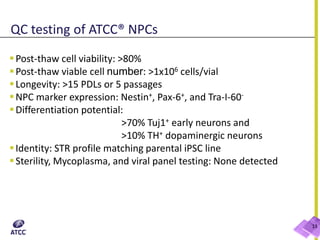 QC testing of ATCC® NPCs
13
Post-thaw cell viability: >80%
Post-thaw viable cell number: >1x106 cells/vial
Longevity: >15 PDLs or 5 passages
NPC marker expression: Nestin+, Pax-6+, and Tra-I-60-
Differentiation potential:
>70% Tuj1+ early neurons and
>10% TH+ dopaminergic neurons
Identity: STR profile matching parental iPSC line
Sterility, Mycoplasma, and viral panel testing: None detected
 
