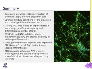 Summary
 Developed a process enabling generation of
unlimited supply of neural progenitor cells
 Optimized culture conditions for the expansion
and tri-lineage differentiation of NPCs
 Starting iPSC lines played an important role in
morphology, proliferative capacity, and
differentiation potential of NPCs
 CD34+-derived NPCs exhibited a better
proliferative capacity and greater efficiency of
tri-lineage differentiation
 Three gene-edited NPC reporter lines expressed
GFP, NanoLuc®, or HaloTag® during lineage
specific differentiation
 ATCC complete solution of NPC products
including NPCs and culture media provides a
powerful tool for disease modeling and drug
screening
28
 