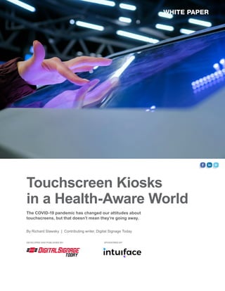 Touchscreen Kiosks
in a Health-Aware World
WHITE PAPER
SPONSORED BY:DEVELOPED AND PUBLISHED BY:
By Richard Slawsky | Contributing writer, Digital Signage Today
The COVID-19 pandemic has changed our attitudes about
touchscreens, but that doesn’t mean they’re going away.
 