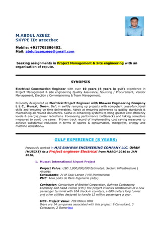 M.ABDUL AZEEZ
SKYPE ID: azeezbec
Mobile: +917708886402.
Mail: abdulazeezeee@gmail.com
Seeking assignments in Project Management & Site engineering with an
organisation of repute.
SYNOPSIS
Electrical Construction Engineer with over 10 years (8 years in gulf) experience in
Project Management & site engineering Quality Assurance, Sourcing / Procurement, Vendor
Management, Erection / Commissioning & Team Management.
Presently designated as Electrical Project Engineer with Bhawan Engineering Company
L L C., Muscat, Oman. Deft in swiftly ramping up projects with competent cross-functional
skills and ensuring on time deliverables. Adroit at ensuring adherence to quality standards &
maintaining all related documents. Skilful in enhancing systems to bring greater cost efficiency
levels & energy/ power reductions. Foreseeing performance bottlenecks and taking corrective
measures to avoid the same. Proven track record of implementing cost saving measures to
achieve substantial reduction in terms of spares & consumables, manpower, energy and
machine utilization...
GULF EXPERIENCE (8 YEARS)
Previously worked in M/S BAHWAN ENGINEERING COMPANY LLC. OMAN
(MUSCAT) As a Project engineer Electrical from MARCH 2010 to JAN
2016,
1. Muscat International Airport Project
Project Value: USD 1,800,000,000 Estimated: Sector: Infrastructure |
Airports
Consultants: JV of Cowi Larsen / Hill International
PMC: Aero ports de Paris Ingenierie (adpi)
Contractor: Consortium of Bechtel Corporation, Bahwan Contracting
Company and ENKA Teknik (EPC) The project involves construction of a new
passenger terminal with 104 check-in counters, a 600 meters long tunnel
and other utilities designed to handle 12 million passengers a year.
MC3- Project Value: 709 Million OMR
there are 14 companies associated with this project: 9 Consultant, 3
Contractor, 2 Ownerless
 