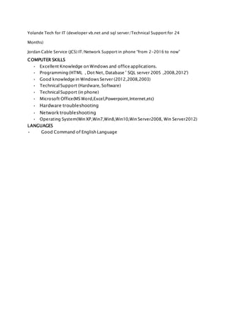 Yolande Tech for IT (developer vb.net and sql server/Technical Support for 24
Months)
Jordan Cable Service (JCS) IT/Network Support in phone “from 2-2016 to now”
COMPUTER SKILLS
• Excellent Knowledge on Windows and office applications.
• Programming (HTML , Dot Net, Database ' SQL server 2005 ,2008,2012')
• Good knowledge in Windows Server (2012,2008,2003)
• Technical Support (Hardware, Software)
• Technical Support (in phone)
• Microsoft Office(MS Word,Excel,Powerpoint,Internet,etc)
• Hardware troubleshooting
• Network troubleshooting
• Operating System(Win XP,Win7,Win8,Win10,Win Server2008, Win Server2012)
LANGUAGES
• Good Command of English Language
 