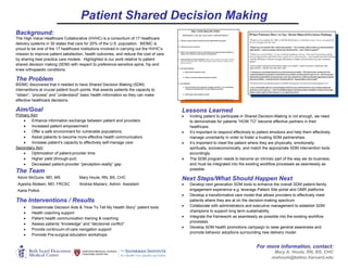 Patient Shared Decision Making 
 
For more information, contact:
Mary A. Houle, RN, BS, CHC
mahoule@bidmc.harvard.edu
Background:
The High Value Healthcare Collaborative (HVHC) is a consortium of 17 healthcare
delivery systems in 30 states that care for 20% of the U.S. population. BIDMC is
proud to be one of the 17 healthcare institutions involved in carrying out the HVHC’s
mission to improve patient satisfaction, health outcomes, and reduce the cost of care
by sharing best practice care models. Highlighted is our work relative to patient
shared decision making (SDM) with respect to preference-sensitive spine, hip and
knee orthopaedic conditions.
The Problem
BIDMC discovered that it needed to have Shared Decision Making (SDM)
interventions at crucial patient touch points, that awards patients the capacity to
“obtain”, “process” and “understand” basic health information so they can make
effective healthcare decisions.
Aim/Goal
Primary Aim:
 Enhance information exchange between patient and providers
 Increased patient empowerment
 Offer a safe environment for vulnerable populations
 Assist patients to become more effective health communicators
 Increase patient’s capacity to effectively self-manage care
Secondary Aim:
 Optimization of patient-provider time
 Higher yield (through-put)
 Decreased patient-provider “perception-reality” gap
The Team
Kevin McGuire, MD, MS Mary Houle, RN, BS, CHC
Ayesha Abdeen, MD, FRCSC Andrea Maziarz, Admin. Assistant
Karla Pollick
The Interventions / Results 
 Disseminate Decision Aids & “How To Tell My Health Story” patient tools
 Health coaching support
 Patient health communication training & coaching
 Assess patients “knowledge” and “decisional conflict”
 Provide continuum-of-care navigation support
 Promote Pre-surgical education workshops
Lessons Learned
 Inviting patient to participate in Shared Decision-Making is not enough, we need
to demonstrate for patients “HOW TO” become effective partners in their
healthcare.
 It’s important to respond effectively to patient emotions and help them effectively
manage uncertainty in order to foster a trusting SDM partnerships.
 It’s important to meet the patient where they are physically, emotionally,
spiritually, socioeconomically, and match the appropriate SDM intervention tools
accordingly.
 The SDM program needs to become an intrinsic part of the way we do business,
and must be integrated into the existing workflow processes as seamlessly as
possible.
Next Steps/What Should Happen Next
 Develop next generation SDM tools to enhance the overall SDM patient-family
engagement experience e.g. leverage Patient Site portal and OMR platforms
 Develop a transformative care model that allows providers to effectively meet
patients where they are at on the decision-making spectrum.
 Collaborate with administrators and executive management to establish SDM
champions to support long term sustainability.
 Integrate the framework as seamlessly as possible into the existing workflow
processes.
 Develop SDM health promotions campaign to raise general awareness and
promote behavior adoptions surrounding new delivery model.
 