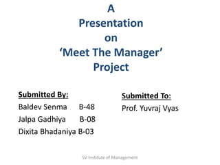A
Presentation
on
‘Meet The Manager’
Project
Submitted By:
Baldev Senma B-48
Jalpa Gadhiya B-08
Dixita Bhadaniya B-03
Submitted To:
Prof. Yuvraj Vyas
SV Institute of Management
 