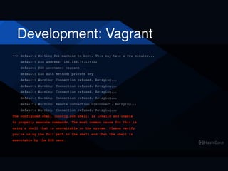 Development: Vagrant
==> default: Waiting for machine to boot. This may take a few minutes...
default: SSH address: 192.168.39.128:22
default: SSH username: vagrant
default: SSH auth method: private key
default: Warning: Connection refused. Retrying...
default: Warning: Connection refused. Retrying...
default: Warning: Connection refused. Retrying...
default: Warning: Connection refused. Retrying...
default: Warning: Remote connection disconnect. Retrying...
default: Warning: Connection refused. Retrying...
The configured shell (config.ssh.shell) is invalid and unable
to properly execute commands. The most common cause for this is
using a shell that is unavailable on the system. Please verify
you're using the full path to the shell and that the shell is
executable by the SSH user.
 