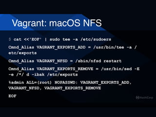 Vagrant: macOS NFS
$ cat <<'EOF' | sudo tee -a /etc/sudoers
Cmnd_Alias VAGRANT_EXPORTS_ADD = /usr/bin/tee -a /
etc/exports
Cmnd_Alias VAGRANT_NFSD = /sbin/nfsd restart
Cmnd_Alias VAGRANT_EXPORTS_REMOVE = /usr/bin/sed -E
-e /*/ d -ibak /etc/exports
%admin ALL=(root) NOPASSWD: VAGRANT_EXPORTS_ADD,
VAGRANT_NFSD, VAGRANT_EXPORTS_REMOVE
EOF
 