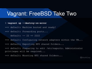 Vagrant: FreeBSD Take Two
$ vagrant up --destroy-on-error
==> default: Machine booted and ready!
==> default: Forwarding ports...
default: -- 22 => 2222
==> default: Configuring network adapters within the VM...
==> default: Exporting NFS shared folders...
==> default: Preparing to edit /etc/exports. Administrator
privileges will be required...
==> default: Mounting NFS shared folders...
 