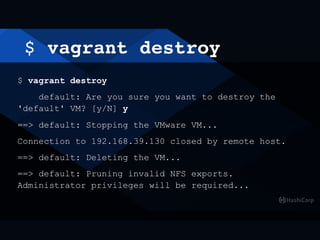 $ vagrant destroy
$ vagrant destroy
default: Are you sure you want to destroy the
'default' VM? [y/N] y
==> default: Stopping the VMware VM...
Connection to 192.168.39.130 closed by remote host.
==> default: Deleting the VM...
==> default: Pruning invalid NFS exports.
Administrator privileges will be required...
 