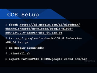 GCE Setup
$ fetch https://dl.google.com/dl/cloudsdk/
channels/rapid/downloads/google-cloud-
sdk-134.0.0-darwin-x86_64.tar.gz
$ tar xzpf google-cloud-sdk-134.0.0-darwin-
x86_64.tar.gz
$ cd google-cloud-sdk/
$ ./install.sh
$ export PATH=$PATH:$HOME/google-cloud-sdk/bin
 