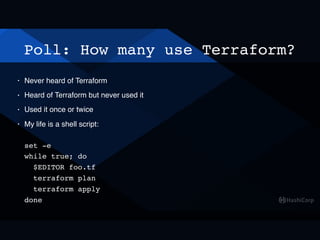 Poll: How many use Terraform?
• Never heard of Terraform
• Heard of Terraform but never used it
• Used it once or twice
• My life is a shell script: 
 
set -e 
while true; do 
$EDITOR foo.tf 
terraform plan 
terraform apply 
done
 
