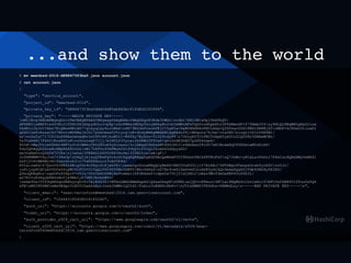 ...and show them to the world
$ mv meetbsd-2016-d888473f3ba0.json account.json
$ cat account.json
{
"type": "service_account",
"project_id": "meetbsd-2016",
"private_key_id": "d888473f3ba0ddd06d85eb8d3bc91fd8d2020f86",
"private_key": "-----BEGIN PRIVATE KEY-----
nMIIEvgIBADANBgkqhkiG9w0BAQEFAASCBKgwggSkAgEAAoIBAQDXgx83Rde3UMGLnrGbt7ZN10WiwDpjTmXfbQT/
dFX8B5jaNBF6ls64YEcJiTZHtZ8JAkpydOLcrvpRpnhnFWHsrMGZp5kcyAHhaBr2cbIbMHvAFzVqXfcodhpbPhiOF6XBmnXF+f75NmbC04ny9HtQL8BqWROgKpU2iuw
TsdNinjbJoC+Abx7EiQMukHKvdG77qteyqlQy4oJcMnmn4N79EG3mfvxohPEjC+5gK5a+XaBUHhNPArKN0lA6p+Q2Sfxarf66IPWZL5M4BjS5nMDF+kCPSwO3tloaPi
qGXD1GwFcRzsxCkU7NhvroW68MajhCG17pSwnAsw52YryognB+dhdyWHAgMBAAECggEAdufKjlWDqons76Jke/vrs0Kh7xluqrjvD1LV6KZWl/
arnvGxfyC717CPISzKfRAxOehAqRvim34TcH8jkuW5t1+R8fXy7BykSo+TiD28tdyP8n7OUuybVICtFBCTvbpAYyxUtLG1Q00Hr5DHAwWCWz/
Te3tzR4Ri7FkhY1EoxHGCoHnvGcsiwgK7Cjj/eIN0LfJUycairbDHB02F0UsP/qvuDrAE3hNO7p2PD4vqe6/
SOtMnMaJVzlmfShRL4WFVyfo9lBM4oCR0d90uK9yGJzexol3cjABgd26AfakNtXGSJDCJn8AhAan591hO7xR1BndaNq5TGXDxtaMUzKiA8/
Tdo0QKBgQD2SveRcHNpRhKAVzUsnWl7USFUo49kFMuh061SVbpYcf0vQi2koASk5d0pyxGO/
xe3OaKmOvnQrk567COPanj2ehxl5TB8AGLDGVO2RP3Xu4e135fB2tuklwA/gF//
Jo0NKMBMVYHyJoa7+38xUpnD4Q2jbjsyQTEwFgVo4uGCDQqKQKBgQDgAZX9AcQeWkAFUC09hXzhTBtkP8TKnFkfnQ7JhWc+yKCaLuvPkkti7P4xCzu9QAGdMyYeNXZl
GzPj2Y4tHW4MjvN1XoerDovk3n7VsK8SHzLo23vA05F4d/
PUIa1zeEZ1Z7QnnfD3H8fn6EigYDr4n58giScPjebf8inexaZgoUoLwKBgQCg8m6D+XNCCUuP2O1jlY7AtKAJ/5NTZWgo95wnpsOrzbfyiRfnnz5Jr/
juFcjcpHCQCLb0YDfeGfopM+UtFCU+UlTgQlFD0965TMiOkWT0/WkcYAPa4nD7Nr4vwSl6aGvmfInlmD85ydlkQL5msekQg6SjTdb6ORG4y0X1KO/
Q9xuQKBgHnzngxOFxZ58pcP+vVJz/OOvCm6OZPWlHsPtmAx116P3Rdzmf+cdpw5x70tj21djkNl2nEez9Wvf3mUaSNP45LPDk3l/
aD7RIYoN3Hgyb8E6zNoYjw9MkIyk7UWTJbDkSBTv/
nmde9UeITf49qkRGqnGRNxyrqhCKcIb1E463ZJ+MTAoGBAOAMeEapAk1Q6awGkwpNnUKNluwjQZ+n8FmurrIM7Lal8NQMG4cCsvcxEolf1WPCOxfkB86VlZTuuOxPgk
sTNnMP28PZMS1mNm9BGpn3iBVYCDaAZxAyrJzskJkMWvlQ2YdI/fobiz3vBHHZcDbPv+nJV1xXMBFJTK6Ghn+X8MHdLzyn-----END PRIVATE KEY-----n",
"client_email": "sean-terraform@meetbsd-2016.iam.gserviceaccount.com",
"client_id": "106443185458018185240",
"auth_uri": "https://accounts.google.com/o/oauth2/auth",
"token_uri": "https://accounts.google.com/o/oauth2/token",
"auth_provider_x509_cert_url": "https://www.googleapis.com/oauth2/v1/certs",
"client_x509_cert_url": "https://www.googleapis.com/robot/v1/metadata/x509/sean-
terraform%40meetbsd-2016.iam.gserviceaccount.com"
}
 