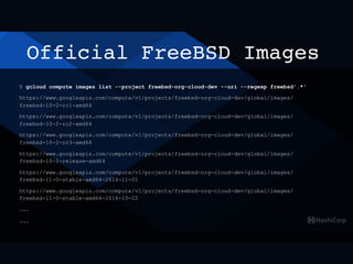 Official FreeBSD Images
$ gcloud compute images list --project freebsd-org-cloud-dev --uri --regexp freebsd'.*'
https://www.googleapis.com/compute/v1/projects/freebsd-org-cloud-dev/global/images/
freebsd-10-2-rc1-amd64
https://www.googleapis.com/compute/v1/projects/freebsd-org-cloud-dev/global/images/
freebsd-10-2-rc2-amd64
https://www.googleapis.com/compute/v1/projects/freebsd-org-cloud-dev/global/images/
freebsd-10-2-rc3-amd64
https://www.googleapis.com/compute/v1/projects/freebsd-org-cloud-dev/global/images/
freebsd-10-2-release-amd64
https://www.googleapis.com/compute/v1/projects/freebsd-org-cloud-dev/global/images/
freebsd-11-0-stable-amd64-2016-11-01
https://www.googleapis.com/compute/v1/projects/freebsd-org-cloud-dev/global/images/
freebsd-11-0-stable-amd64-2016-10-22
...
...
 