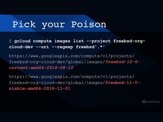 Pick your Poison
$ gcloud compute images list --project freebsd-org-
cloud-dev --uri --regexp freebsd'.*'
https://www.googleapis.com/compute/v1/projects/
freebsd-org-cloud-dev/global/images/freebsd-12-0-
current-amd64-2016-08-10
https://www.googleapis.com/compute/v1/projects/
freebsd-org-cloud-dev/global/images/freebsd-11-0-
stable-amd64-2016-11-01
 