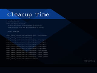 Cleanup Time
> terraform destroy
Do you really want to destroy?
Terraform will delete all your managed infrastructure.
There is no undo. Only 'yes' will be accepted to confirm.
Enter a value: yes
google_compute_instance.host: Refreshing state... (ID: meetbsd1)
google_compute_instance.host: Destroying...
google_compute_instance.host: Still destroying... (10s elapsed)
google_compute_instance.host: Still destroying... (20s elapsed)
google_compute_instance.host: Still destroying... (30s elapsed)
google_compute_instance.host: Still destroying... (40s elapsed)
google_compute_instance.host: Still destroying... (50s elapsed)
google_compute_instance.host: Still destroying... (1m0s elapsed)
google_compute_instance.host: Still destroying... (1m10s elapsed)
google_compute_instance.host: Still destroying... (1m20s elapsed)
google_compute_instance.host: Still destroying... (1m30s elapsed)
google_compute_instance.host: Destruction complete
 