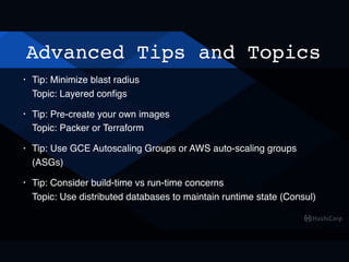 Advanced Tips and Topics
• Tip: Minimize blast radius 
Topic: Layered conﬁgs
• Tip: Pre-create your own images 
Topic: Packer or Terraform
• Tip: Use GCE Autoscaling Groups or AWS auto-scaling groups
(ASGs)
• Tip: Consider build-time vs run-time concerns 
Topic: Use distributed databases to maintain runtime state (Consul)
 